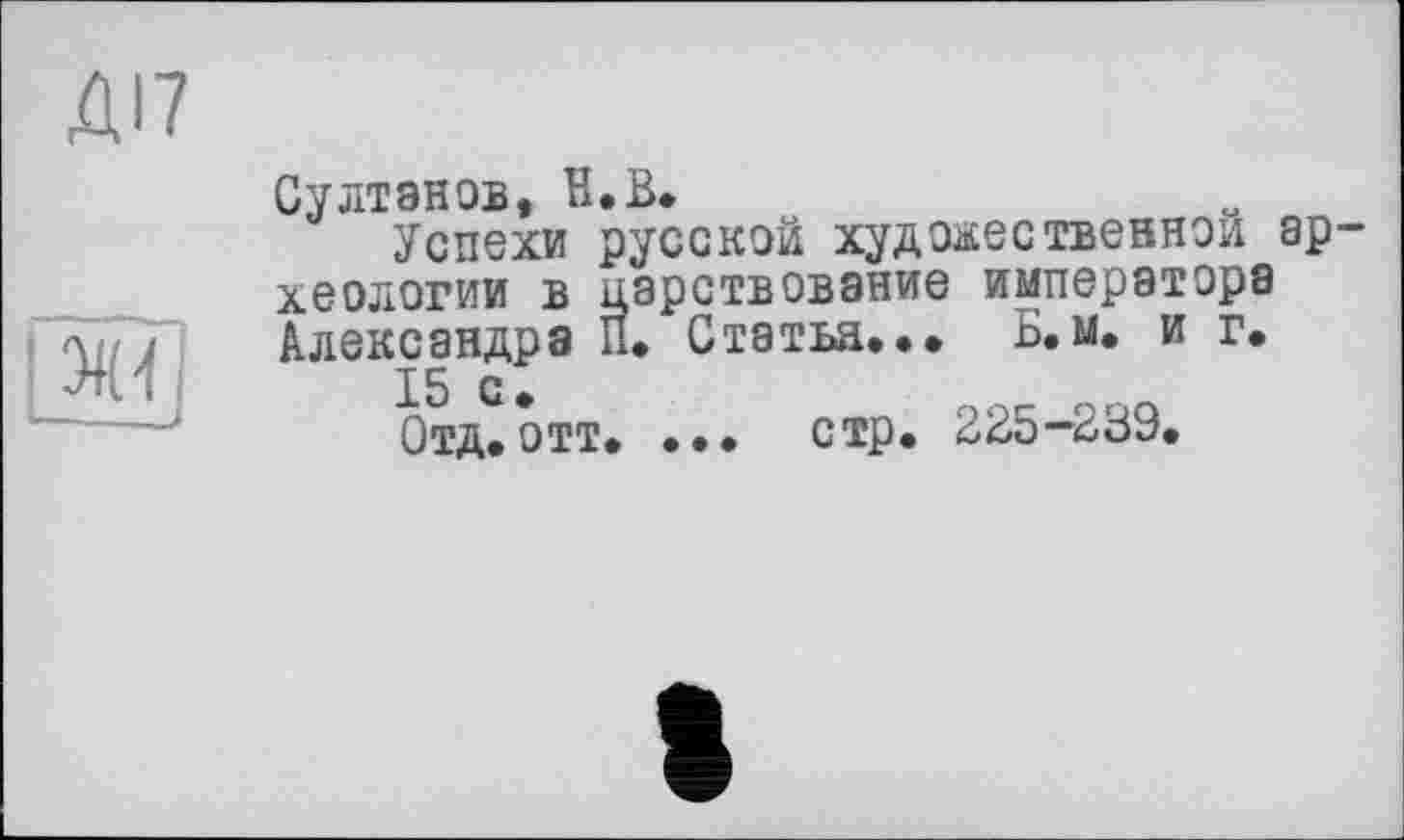 ﻿ДІ7
л J
Султанов, H.В.
Успехи русской художественной ар хеологии в царствование императора Александра П. Статья... Б.м. и г.
15 С.	QQQ
Отд.отт. ... стр. 2В5-ВВУ.